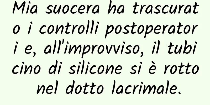 Mia suocera ha trascurato i controlli postoperatori e, all'improvviso, il tubicino di silicone si è rotto nel dotto lacrimale.