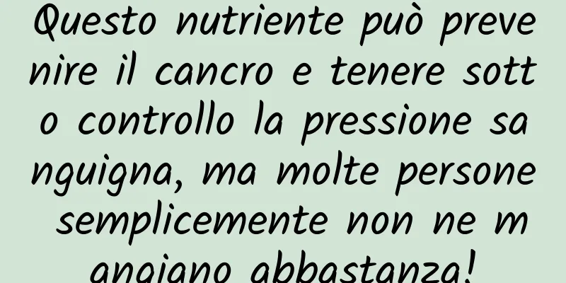 Questo nutriente può prevenire il cancro e tenere sotto controllo la pressione sanguigna, ma molte persone semplicemente non ne mangiano abbastanza!
