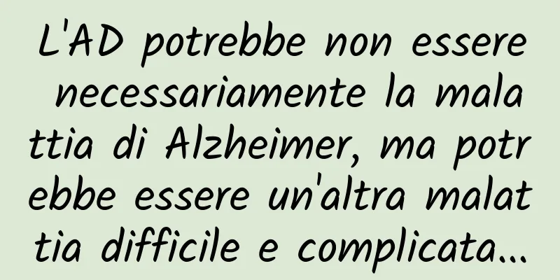 L'AD potrebbe non essere necessariamente la malattia di Alzheimer, ma potrebbe essere un'altra malattia difficile e complicata...