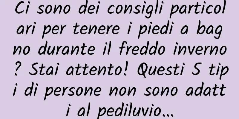 Ci sono dei consigli particolari per tenere i piedi a bagno durante il freddo inverno? Stai attento! Questi 5 tipi di persone non sono adatti al pediluvio...