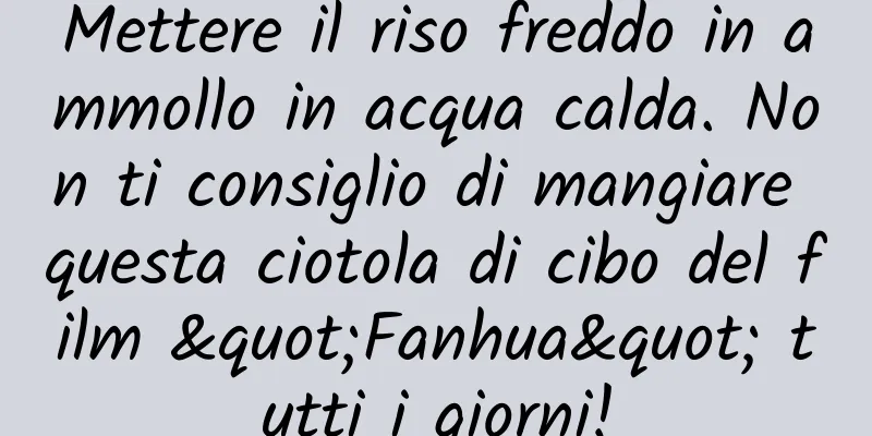 Mettere il riso freddo in ammollo in acqua calda. Non ti consiglio di mangiare questa ciotola di cibo del film "Fanhua" tutti i giorni!