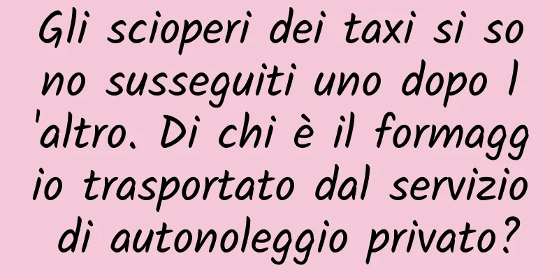 Gli scioperi dei taxi si sono susseguiti uno dopo l'altro. Di chi è il formaggio trasportato dal servizio di autonoleggio privato?