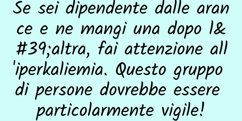 Se sei dipendente dalle arance e ne mangi una dopo l'altra, fai attenzione all'iperkaliemia. Questo gruppo di persone dovrebbe essere particolarmente vigile!
