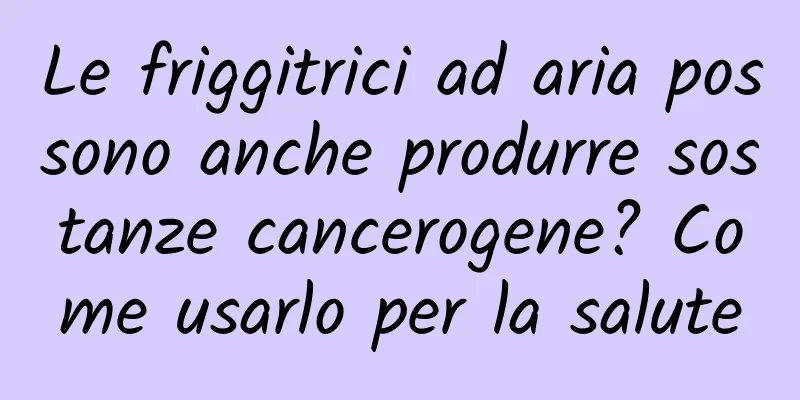 Le friggitrici ad aria possono anche produrre sostanze cancerogene? Come usarlo per la salute