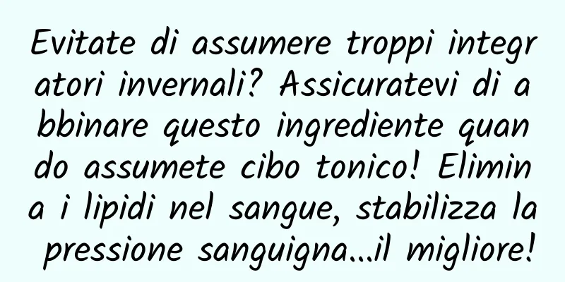 Evitate di assumere troppi integratori invernali? Assicuratevi di abbinare questo ingrediente quando assumete cibo tonico! Elimina i lipidi nel sangue, stabilizza la pressione sanguigna...il migliore!