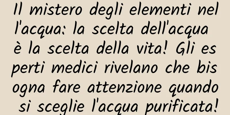 Il mistero degli elementi nell'acqua: la scelta dell'acqua è la scelta della vita! Gli esperti medici rivelano che bisogna fare attenzione quando si sceglie l'acqua purificata!
