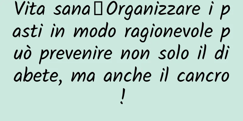 Vita sana丨Organizzare i pasti in modo ragionevole può prevenire non solo il diabete, ma anche il cancro!