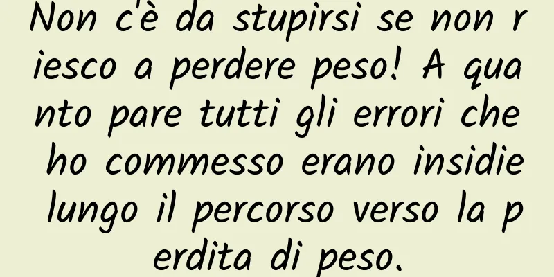 Non c'è da stupirsi se non riesco a perdere peso! A quanto pare tutti gli errori che ho commesso erano insidie ​​lungo il percorso verso la perdita di peso.