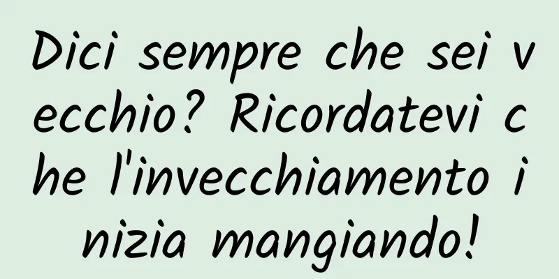 Dici sempre che sei vecchio? Ricordatevi che l'invecchiamento inizia mangiando!