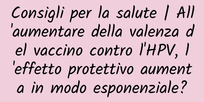 Consigli per la salute | All'aumentare della valenza del vaccino contro l'HPV, l'effetto protettivo aumenta in modo esponenziale?