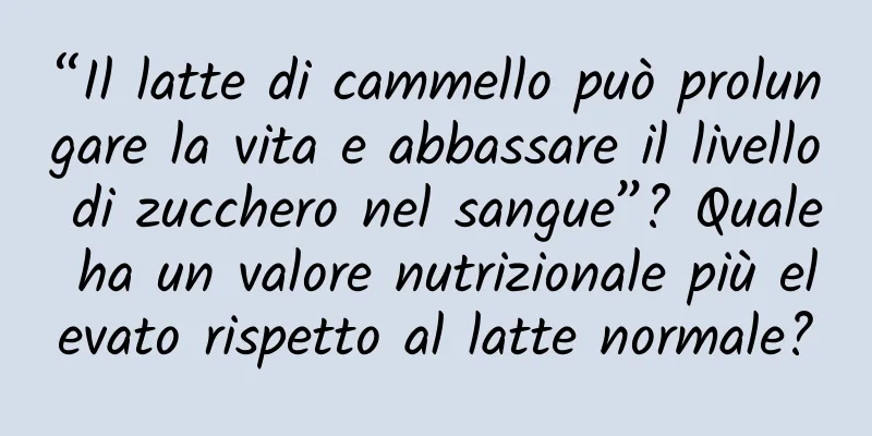 “Il latte di cammello può prolungare la vita e abbassare il livello di zucchero nel sangue”? Quale ha un valore nutrizionale più elevato rispetto al latte normale?