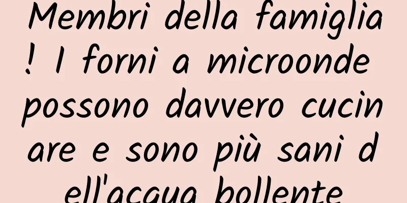 Membri della famiglia! I forni a microonde possono davvero cucinare e sono più sani dell'acqua bollente
