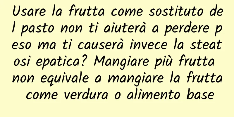 Usare la frutta come sostituto del pasto non ti aiuterà a perdere peso ma ti causerà invece la steatosi epatica? Mangiare più frutta non equivale a mangiare la frutta come verdura o alimento base