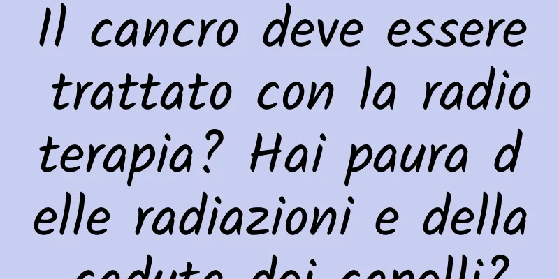 Il cancro deve essere trattato con la radioterapia? Hai paura delle radiazioni e della caduta dei capelli?