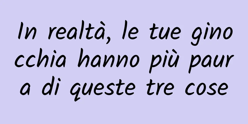 In realtà, le tue ginocchia hanno più paura di queste tre cose