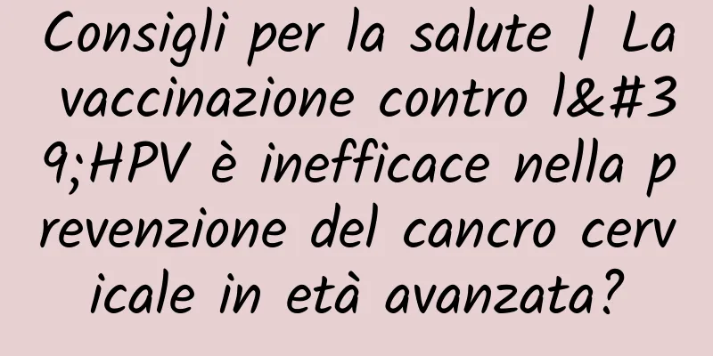 Consigli per la salute | La vaccinazione contro l'HPV è inefficace nella prevenzione del cancro cervicale in età avanzata?