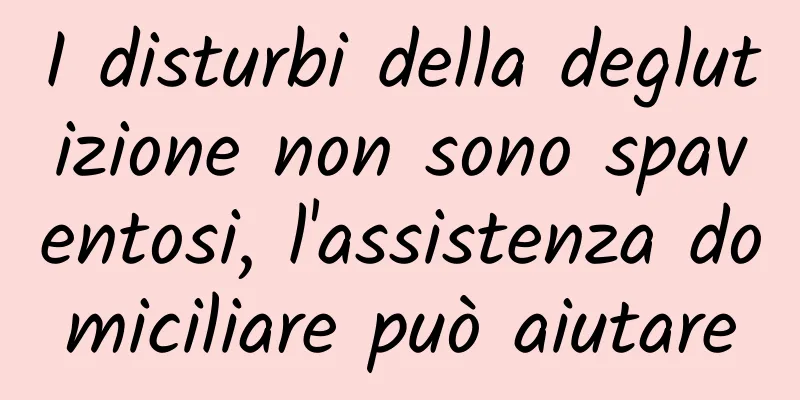 I disturbi della deglutizione non sono spaventosi, l'assistenza domiciliare può aiutare