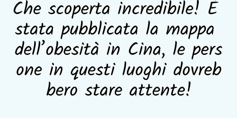 Che scoperta incredibile! È stata pubblicata la mappa dell’obesità in Cina, le persone in questi luoghi dovrebbero stare attente!