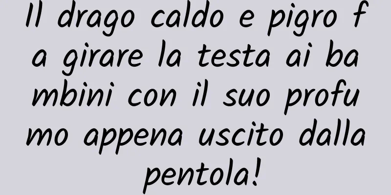 Il drago caldo e pigro fa girare la testa ai bambini con il suo profumo appena uscito dalla pentola!