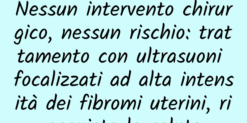 Nessun intervento chirurgico, nessun rischio: trattamento con ultrasuoni focalizzati ad alta intensità dei fibromi uterini, riacquista la salute