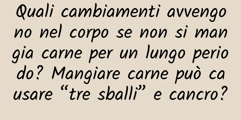 Quali cambiamenti avvengono nel corpo se non si mangia carne per un lungo periodo? Mangiare carne può causare “tre sballi” e cancro?