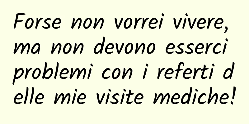Forse non vorrei vivere, ma non devono esserci problemi con i referti delle mie visite mediche!