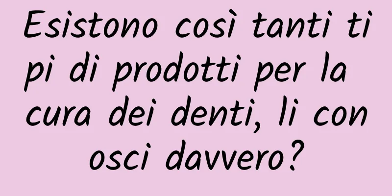 Esistono così tanti tipi di prodotti per la cura dei denti, li conosci davvero?