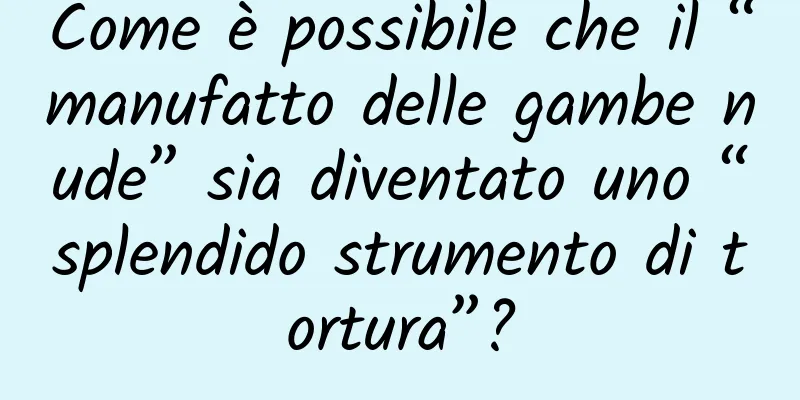 Come è possibile che il “manufatto delle gambe nude” sia diventato uno “splendido strumento di tortura”?