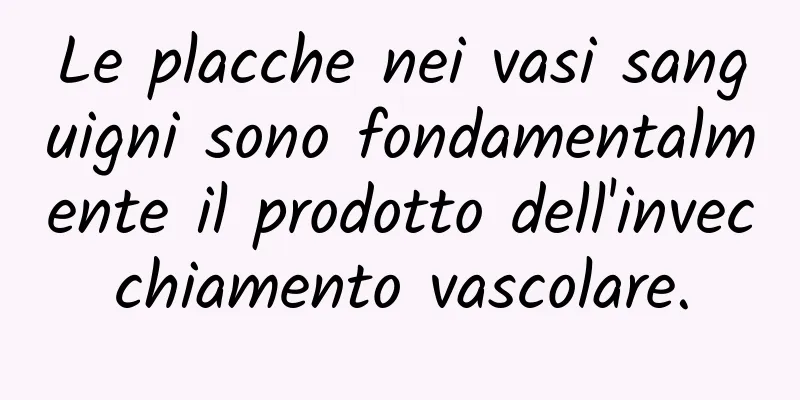 Le placche nei vasi sanguigni sono fondamentalmente il prodotto dell'invecchiamento vascolare.