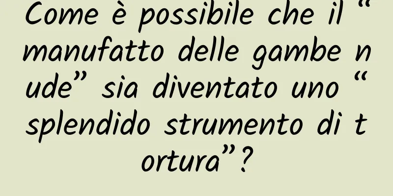 Come è possibile che il “manufatto delle gambe nude” sia diventato uno “splendido strumento di tortura”?