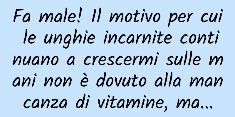 Fa male! Il motivo per cui le unghie incarnite continuano a crescermi sulle mani non è dovuto alla mancanza di vitamine, ma...