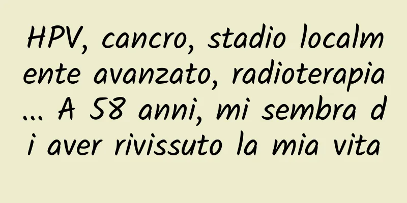 HPV, cancro, stadio localmente avanzato, radioterapia... A 58 anni, mi sembra di aver rivissuto la mia vita