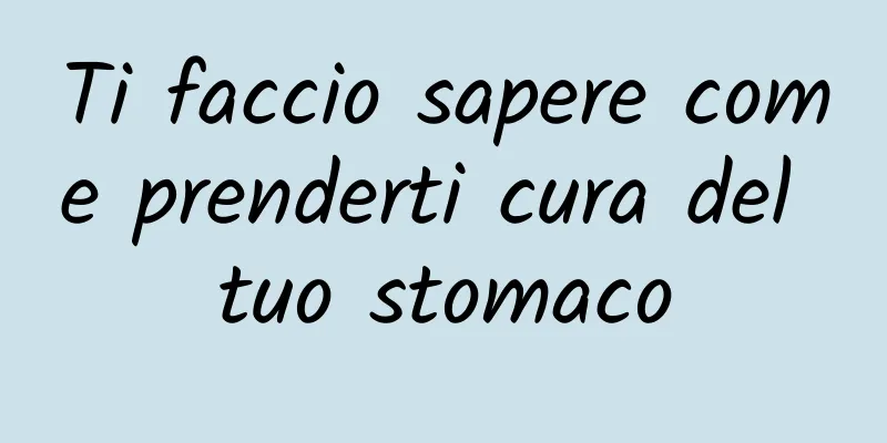 Ti faccio sapere come prenderti cura del tuo stomaco