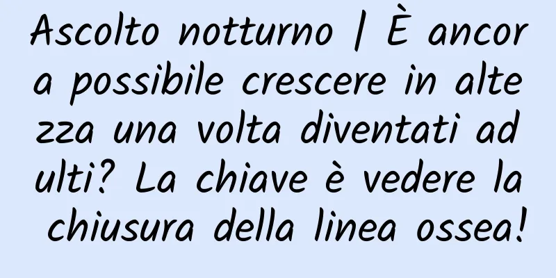 Ascolto notturno | È ancora possibile crescere in altezza una volta diventati adulti? La chiave è vedere la chiusura della linea ossea!