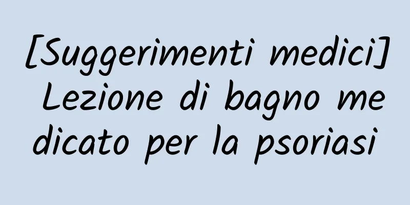 [Suggerimenti medici] Lezione di bagno medicato per la psoriasi