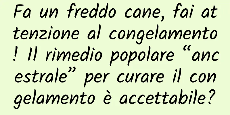 Fa un freddo cane, fai attenzione al congelamento! Il rimedio popolare “ancestrale” per curare il congelamento è accettabile?