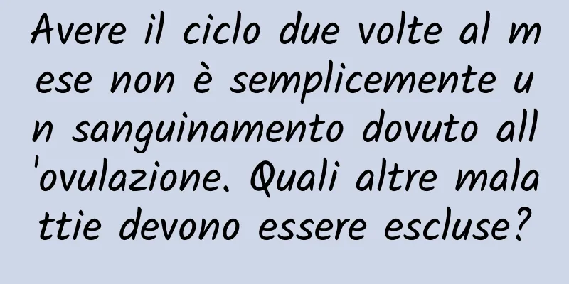 Avere il ciclo due volte al mese non è semplicemente un sanguinamento dovuto all'ovulazione. Quali altre malattie devono essere escluse?