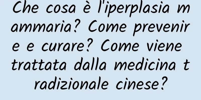 Che cosa è l'iperplasia mammaria? Come prevenire e curare? Come viene trattata dalla medicina tradizionale cinese?
