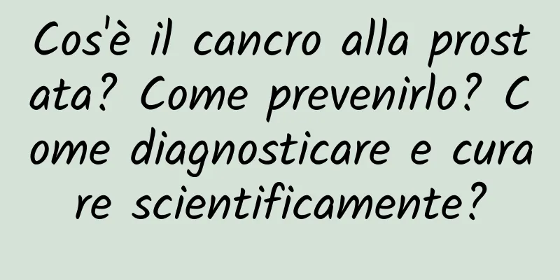Cos'è il cancro alla prostata? Come prevenirlo? Come diagnosticare e curare scientificamente?