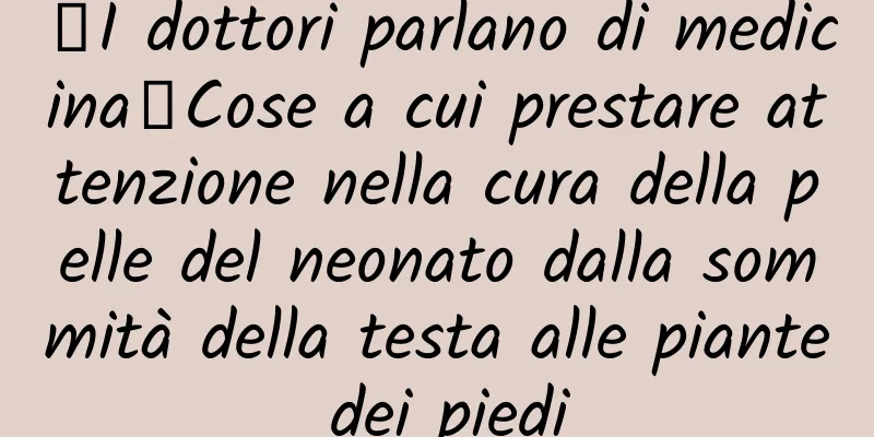 【I dottori parlano di medicina】Cose a cui prestare attenzione nella cura della pelle del neonato dalla sommità della testa alle piante dei piedi