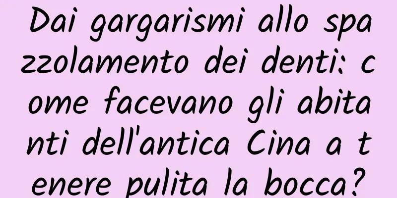 Dai gargarismi allo spazzolamento dei denti: come facevano gli abitanti dell'antica Cina a tenere pulita la bocca?