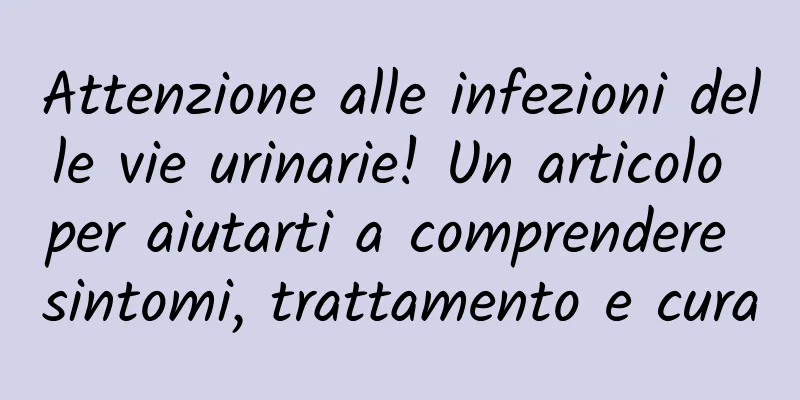 Attenzione alle infezioni delle vie urinarie! Un articolo per aiutarti a comprendere sintomi, trattamento e cura