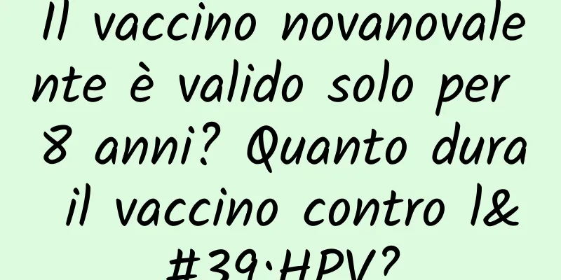 Il vaccino novanovalente è valido solo per 8 anni? Quanto dura il vaccino contro l'HPV?