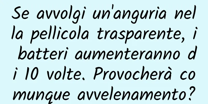 Se avvolgi un'anguria nella pellicola trasparente, i batteri aumenteranno di 10 volte. Provocherà comunque avvelenamento?
