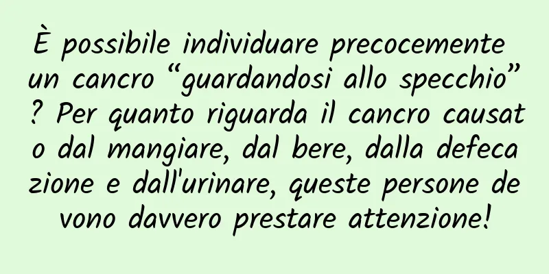 È possibile individuare precocemente un cancro “guardandosi allo specchio”? Per quanto riguarda il cancro causato dal mangiare, dal bere, dalla defecazione e dall'urinare, queste persone devono davvero prestare attenzione!