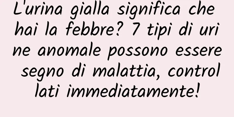 L'urina gialla significa che hai la febbre? 7 tipi di urine anomale possono essere segno di malattia, controllati immediatamente!