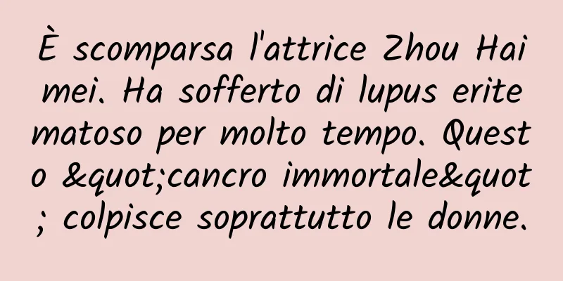 È scomparsa l'attrice Zhou Haimei. Ha sofferto di lupus eritematoso per molto tempo. Questo "cancro immortale" colpisce soprattutto le donne.