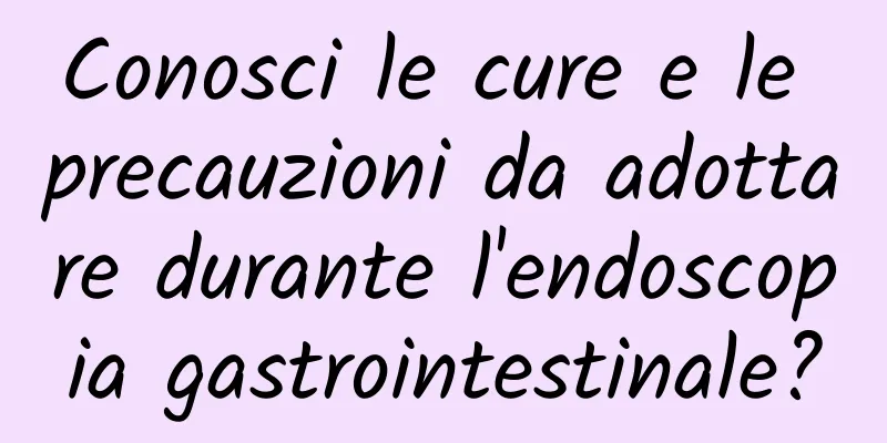 Conosci le cure e le precauzioni da adottare durante l'endoscopia gastrointestinale?