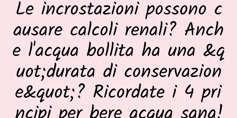 Le incrostazioni possono causare calcoli renali? Anche l'acqua bollita ha una "durata di conservazione"? Ricordate i 4 principi per bere acqua sana!