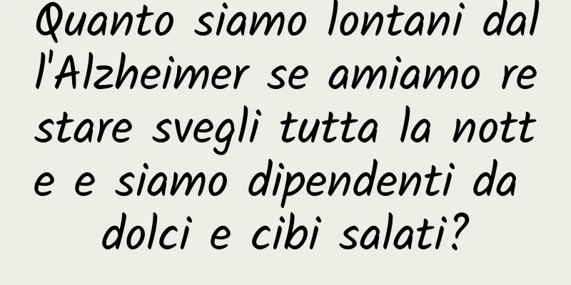 Quanto siamo lontani dall'Alzheimer se amiamo restare svegli tutta la notte e siamo dipendenti da dolci e cibi salati?
